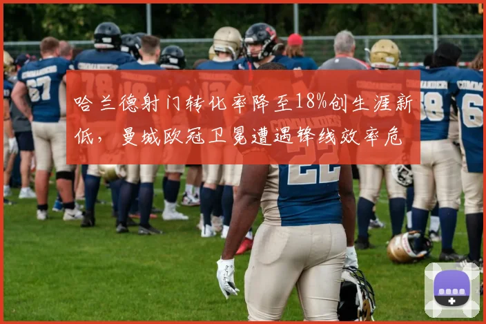 哈兰德射门转化率降至18%创生涯新低,曼城欧冠卫冕遭遇锋线效率危机