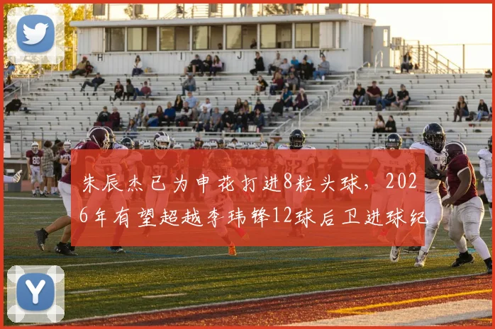 朱辰杰已为申花打进8粒头球,2026年有望超越李玮锋12球后卫进球纪录