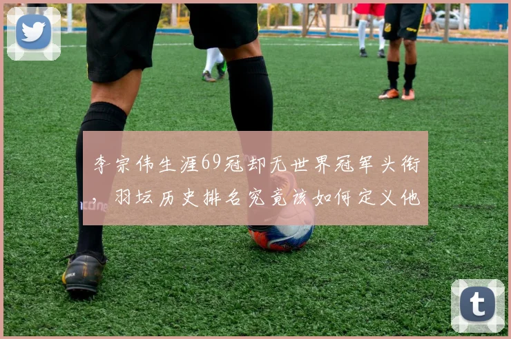 李宗伟生涯69冠却无世界冠军头衔,羽坛历史排名究竟该如何定义他?