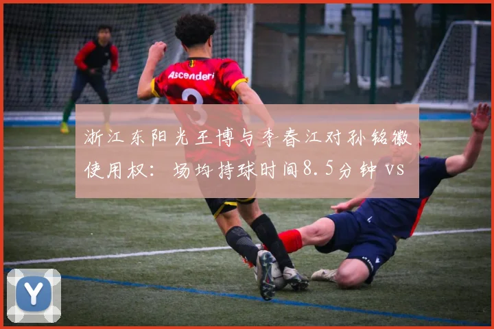 浙江东阳光王博与李春江对孙铭徽使用权：场均持球时间8.5分钟 vs 12.3分钟助攻效率下降