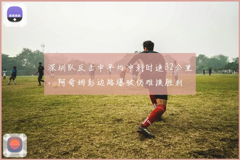 深圳队反击中平均冲刺时速32公里，阿奇姆彭边路爆破仍难换胜利