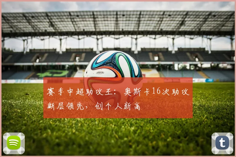 赛季中超助攻王:奥斯卡16次助攻断层领先,创个人新高